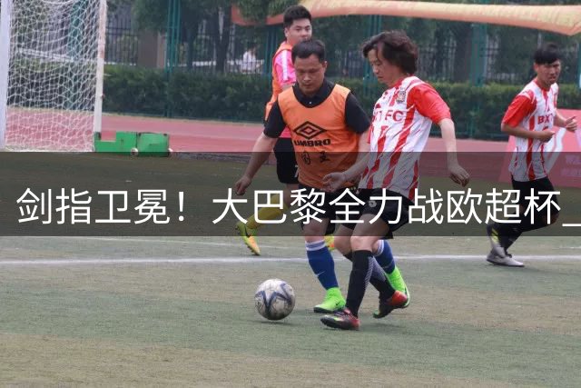 剑指卫冕！大巴黎全力战欧超杯 队长+葡萄牙帮全面回归