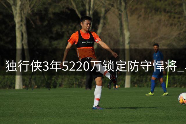 独行侠3年5220万锁定防守悍将 乌杰里盛赞马绍尔韧性特质